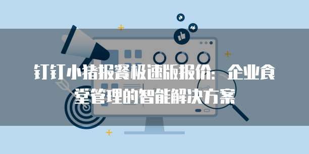 钉钉小猪报餐极速版报价：企业食堂管理的智能解决方案