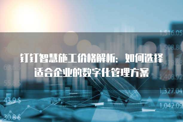 钉钉智慧施工价格解析:如何选择适合企业的数字化管理方案