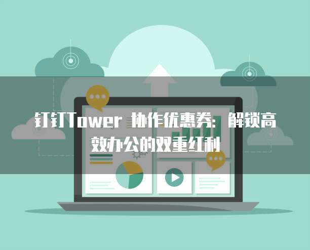 钉钉Tower 协作优惠券:解锁高效办公的双重红利