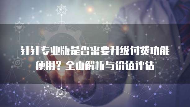 钉钉专业版是否需要升级付费功能使用?全面解析与价值评估
