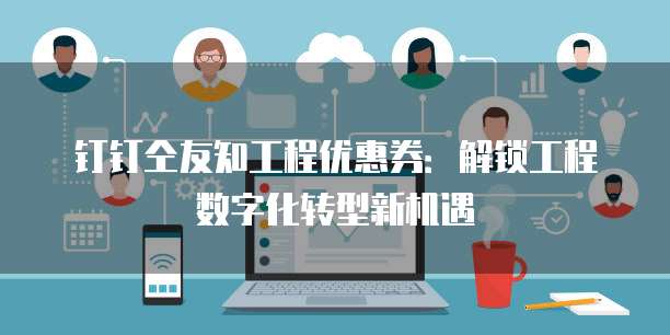 钉钉仝友知工程优惠券：解锁工程数字化转型新机遇