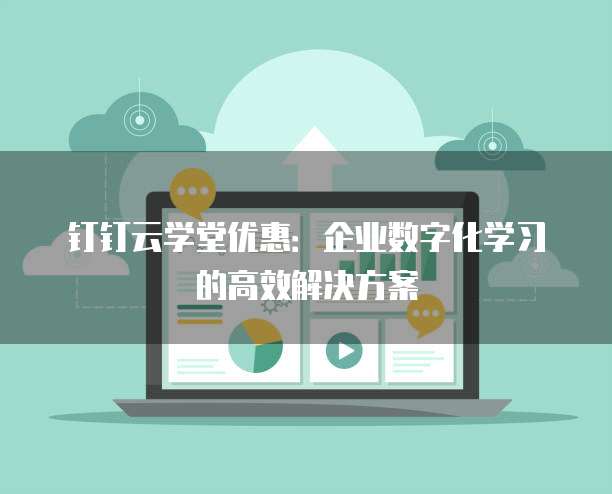 钉钉云学堂优惠:企业数字化学习的高效解决方案