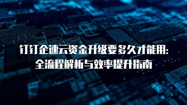 钉钉企速云资金升级要多久才能用:全流程解析与效率提升指南