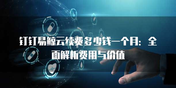 钉钉易鲸云续费多少钱一个月:全面解析费用与价值