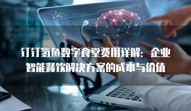 钉钉氢鱼数字食堂费用详解:企业智能餐饮解决方案的成本与价值