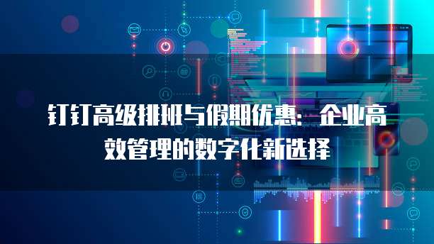 钉钉高级排班与假期优惠:企业高效管理的数字化新选择