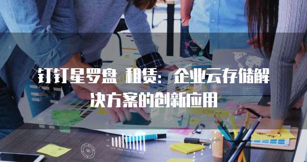 钉钉星罗盘 租赁:企业云存储解决方案的创新应用