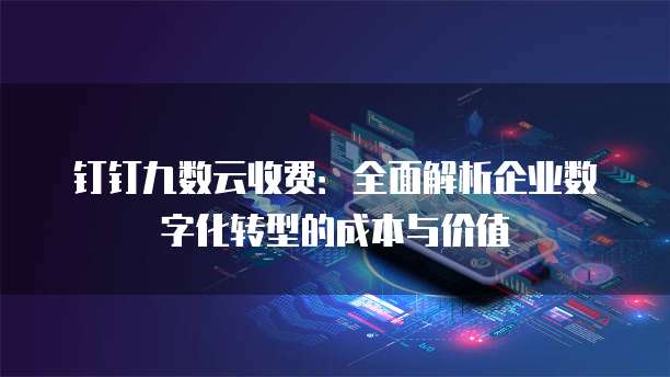 钉钉九数云收费:全面解析企业数字化转型的成本与价值