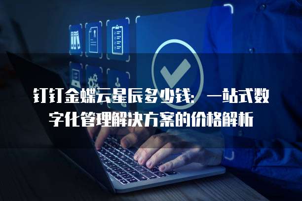 钉钉金蝶云星辰多少钱:一站式数字化管理解决方案的价格解析