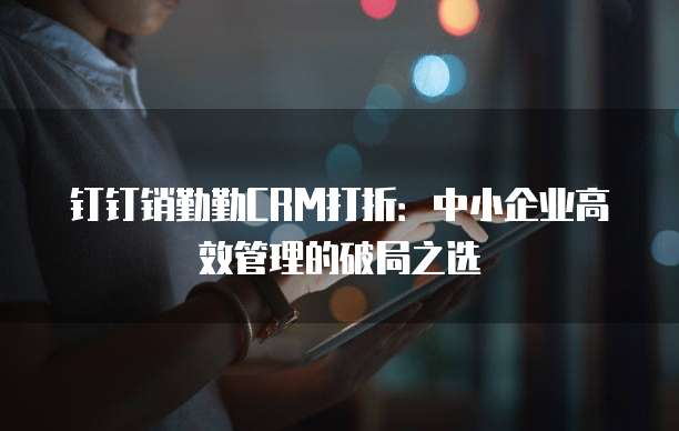 钉钉销勤勤CRM打折:中小企业高效管理的破局之选