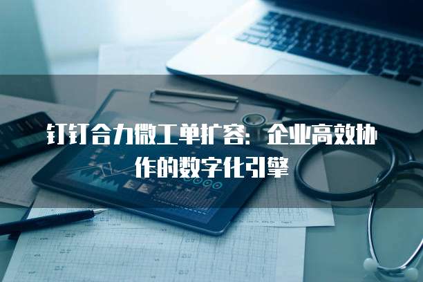 钉钉合力微工单扩容:企业高效协作的数字化引擎