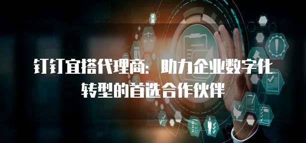钉钉宜搭代理商：助力企业数字化转型的首选合作伙伴