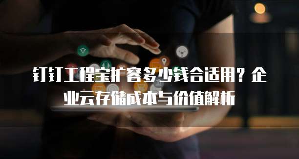 钉钉工程宝扩容多少钱合适用?企业云存储成本与价值解析
