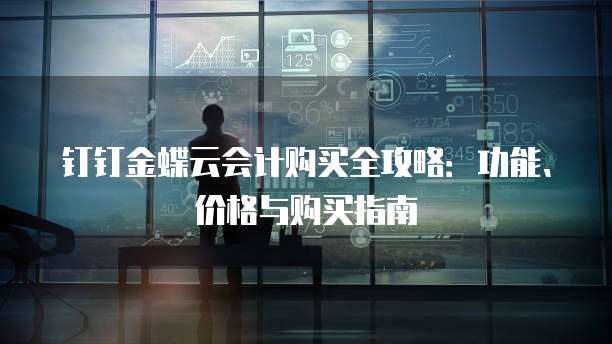 钉钉金蝶云会计购买全攻略：功能、价格与购买指南