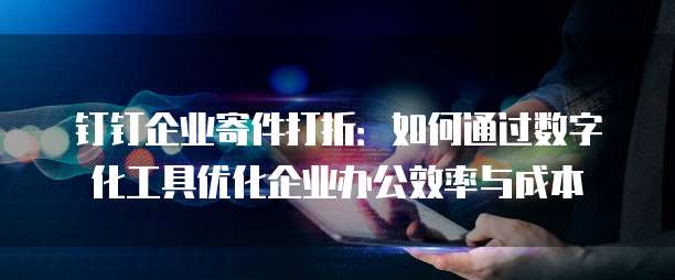 钉钉企业寄件打折:如何通过数字化工具优化企业办公效率与成本
