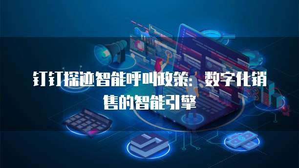 钉钉探迹智能呼叫政策:数字化销售的智能引擎