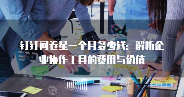 钉钉问卷星一个月多少钱:解析企业协作工具的费用与价值