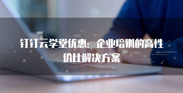 钉钉云学堂优惠:企业培训的高性价比解决方案