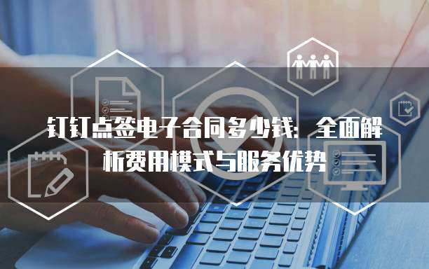 钉钉点签电子合同多少钱:全面解析费用模式与服务优势