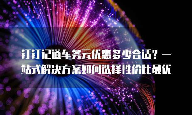 钉钉记道车务云优惠多少合适?一站式解决方案如何选择性价比最优