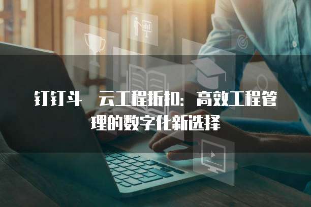 钉钉斗栱云工程折扣:高效工程管理的数字化新选择