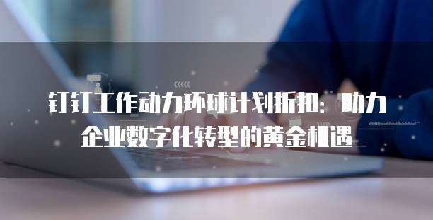 钉钉工作动力环球计划折扣:助力企业数字化转型的黄金机遇