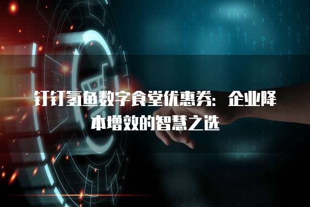 钉钉氢鱼数字食堂优惠券:企业降本增效的智慧之选