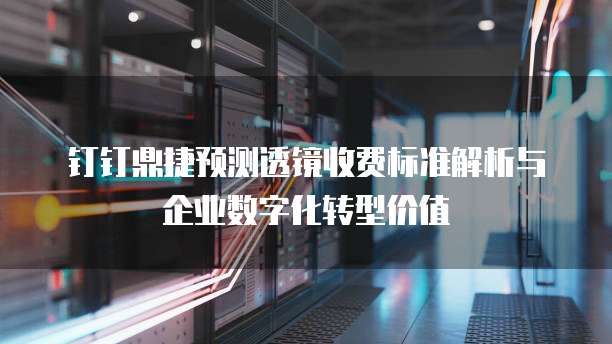 钉钉鼎捷预测透镜收费标准解析与企业数字化转型价值