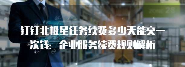 钉钉北极星任务续费多少天能交一次钱：企业服务续费规则解析