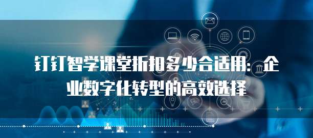 钉钉智学课堂折扣多少合适用:企业数字化转型的高效选择