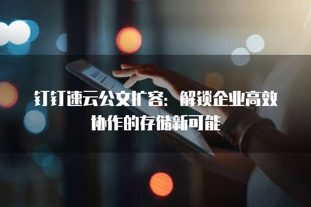 钉钉速云公文扩容:解锁企业高效协作的存储新可能