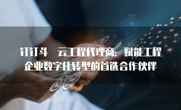 钉钉斗栱云工程代理商:赋能工程企业数字化转型的首选合作伙伴