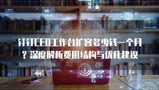 钉钉CEO工作台扩容多少钱一个月？深度解析费用结构与优化建议