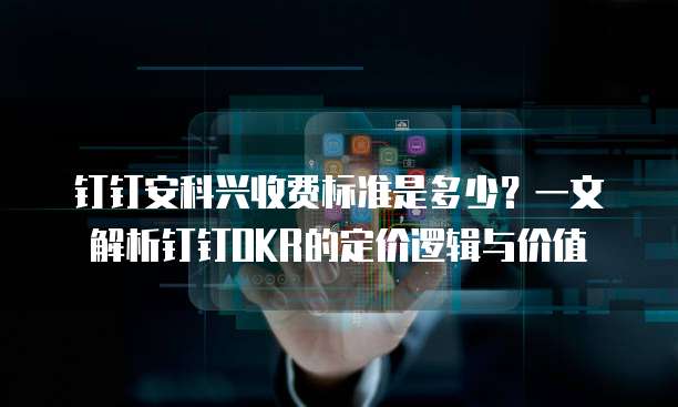 钉钉安科兴收费标准是多少？一文解析钉钉OKR的定价逻辑与价值