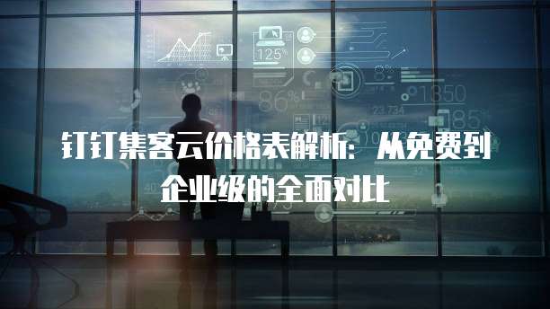 钉钉集客云价格表解析:从免费到企业级的全面对比