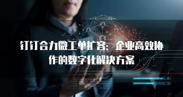钉钉合力微工单扩容：企业高效协作的数字化解决方案
