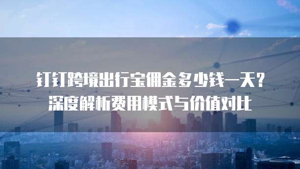 钉钉跨境出行宝佣金多少钱一天?深度解析费用模式与价值对比
