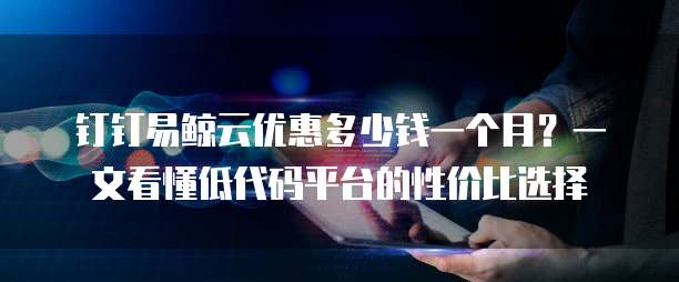 钉钉易鲸云优惠多少钱一个月?一文看懂低代码平台的性价比选择