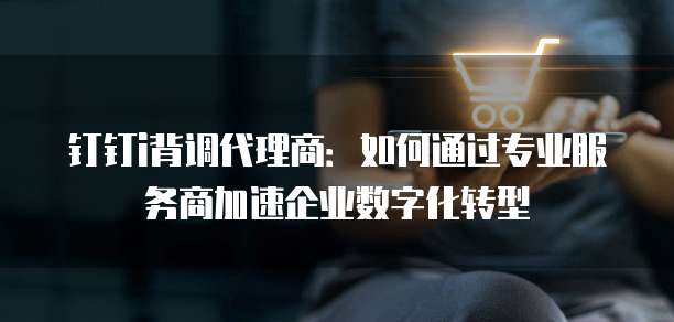 钉钉i背调代理商：如何通过专业服务商加速企业数字化转型