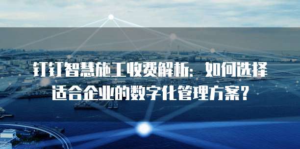 钉钉智慧施工收费解析:如何选择适合企业的数字化管理方案?