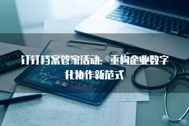 钉钉档案管家活动：重构企业数字化协作新范式