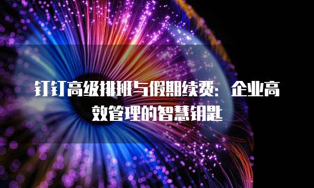 钉钉高级排班与假期续费：企业高效管理的智慧钥匙