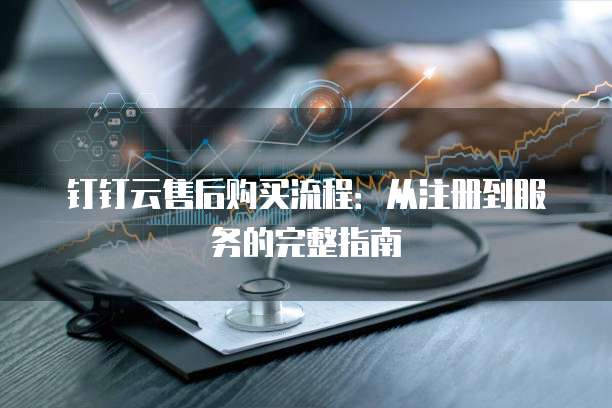 钉钉云售后购买流程:从注册到服务的完整指南