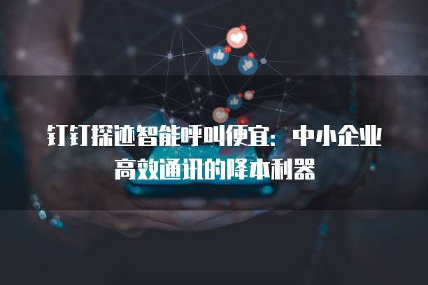 钉钉探迹智能呼叫便宜：中小企业高效通讯的降本利器