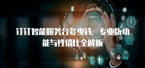 钉钉智能服务台多少钱：专业版功能与性价比全解析