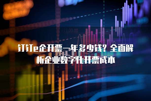 钉钉e企开票一年多少钱？全面解析企业数字化开票成本