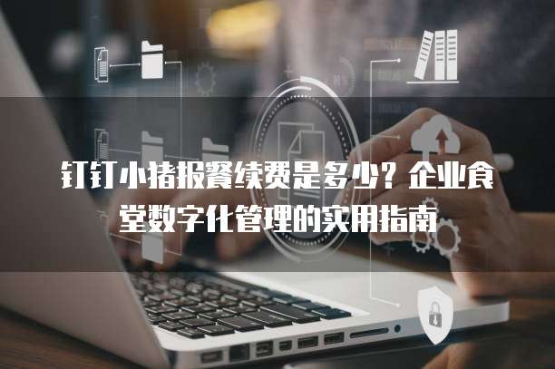 钉钉小猪报餐续费是多少?企业食堂数字化管理的实用指南