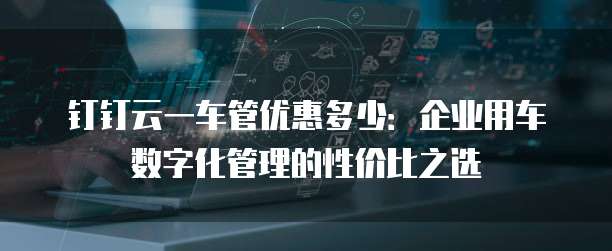 钉钉云一车管优惠多少:企业用车数字化管理的性价比之选