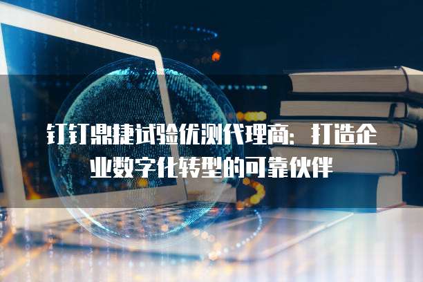 钉钉鼎捷试验优测代理商：打造企业数字化转型的可靠伙伴