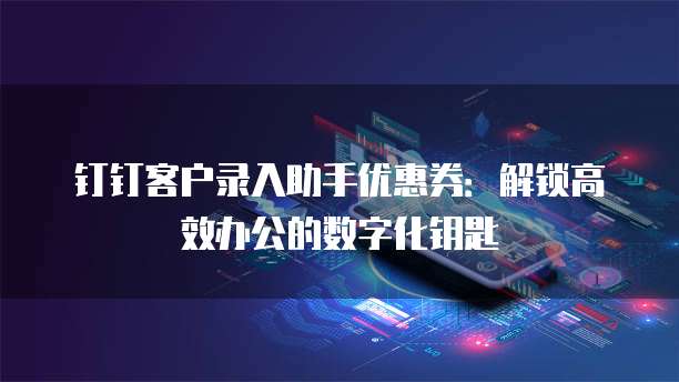 钉钉客户录入助手优惠券：解锁高效办公的数字化钥匙